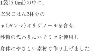 1袋（50ml）の中に、玄米ご飯2杯分のγ（ガンマ）オリノザールを含有。砂糖の代わりに蜂蜜を使用し身体にやさしい素材で作り上げました。
